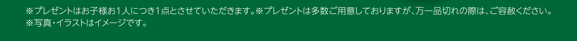 ※プレゼントはお子様お1人につき1点とさせていただきます。※プレゼントは多数ご用意しておりますが、万一品切れの際は、ご容赦ください。※写真・イラストはイメージです。