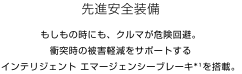 先進安全装備 もしもの時にも、クルマが危険回避。衝突時の被害軽減をサポートするインテリジェント エマージェンシーブレーキ*¹を搭載。