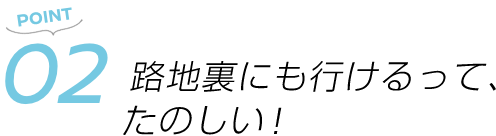 POINT02 路地裏にも行けるって、たのしい!