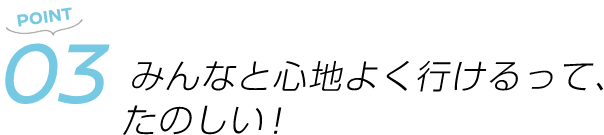 POINT03 みんなと心地よく行けるって、たのしい!