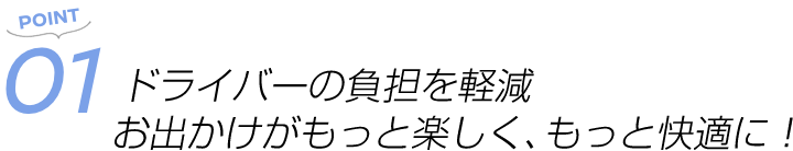 POINT01 ドライバーの負担を軽減 お出かけがもっと楽しく、もっと快適に!