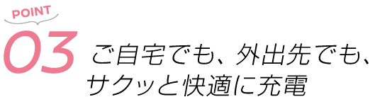 POINT03 ご自宅でも、外出先でも、サクッと快適に充電