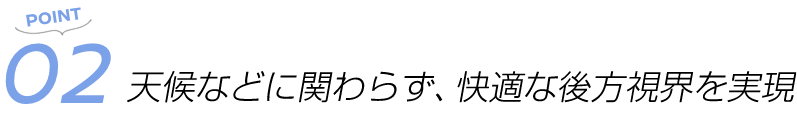 POINT02 天候などに関わらず、快適な後方視界を実現