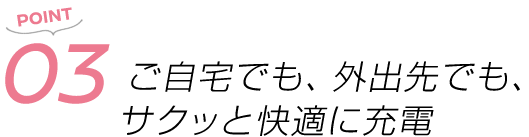 POINT03 ご自宅でも、外出先でも、サクッと快適に充電