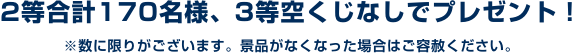 2等合計170名様、3等空くじなしでプレゼント! ※数に限りがございます。景品がなくなった場合はご容赦ください。