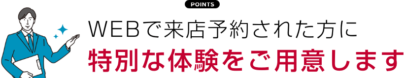 WEBで来店予約された方に 特別な体験をご用意します