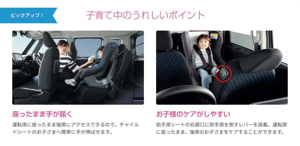 ピックアップ！ 子育て中のうれしいポイント 座ったまま手が届く 運転席に座ったまま後席にアクセスできるので、チャイルドシートのお子さまへ簡単に手が伸ばせます。 お子様のケアがしやすい 助手席シートの右肩口に助手席を倒すレバーを装着。運転席に座ったまま、後席のお子さまをケアすることができます。