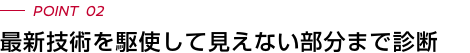 POINT 02 最新技術を駆使して見えない部分まで診断