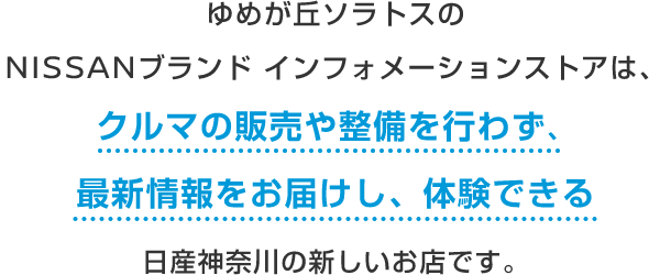 ゆめが丘ソラトスのNISSANブランド インフォメーションストアは、クルマの販売や整備を行わず、最新情報をお届けし、体験できる日産神奈川の新しいお店です。