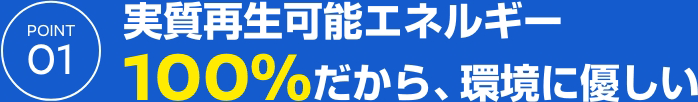 POINT 01 実質再生可能エネルギー100%だから、環境に優しい