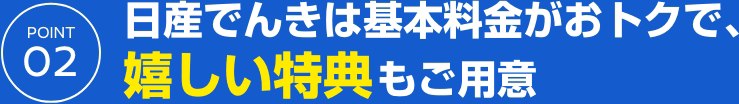 POINT 02 日産でんきは基本料金がおトクで、嬉しい特典もご用意