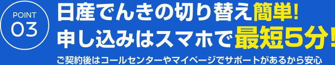 POINT 03 日産でんきの切り替え簡単!申し込みはスマホで最短5分!