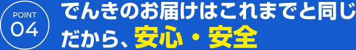 POINT 04 でんきのお届けはこれまでと同じだから、安心・安全