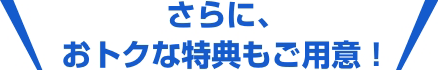 さらに、おトクな特典もご用意！