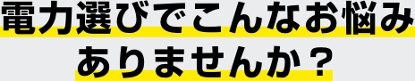 電力選びでこんなお悩みありませんか？