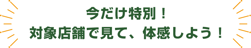 今だけ特別！ 対象店舗で見て、体感しよう！