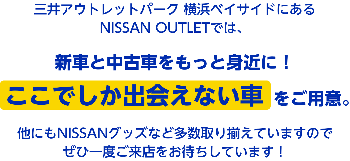 三井アウトレットパーク 横浜ベイサイドにあるNISSAN OUTLETでは、新車と中古車をもっと身近に! ここでしか出会えない車をご用意。他にもNISSANグッズなど多数取り揃えていますのでぜひ一度ご来店をお待ちしています!