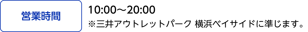 [営業時間]10:00～20:00 ※三井アウトレットパーク 横浜ベイサイドに準じます。