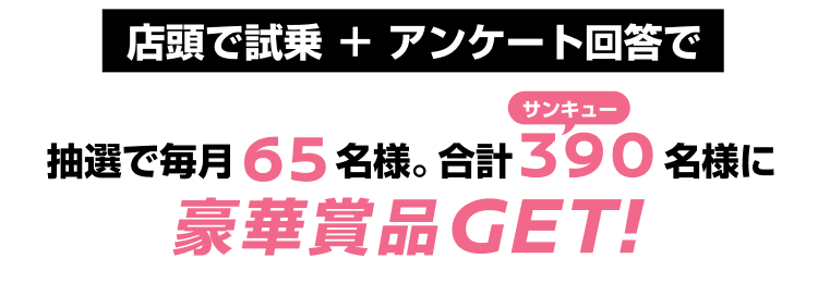 店頭で試乗＋アンケート回答で抽選で毎月65名様。合計390名様に豪華賞品GET!