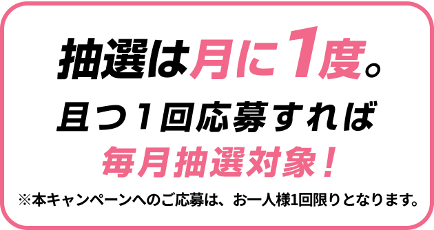 抽選は月に1度。且つ1回応募すれば毎月抽選対象！※本キャンペーンへのご応募は、お一人様1回限りとなります。
