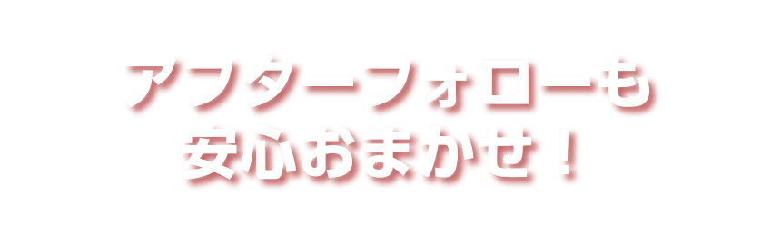 アフターフォローも安心おまかせ！