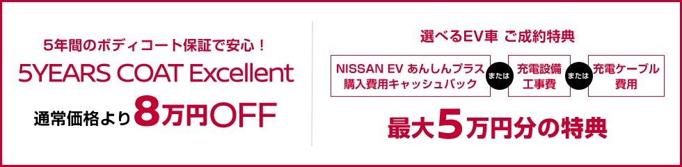 5年間のボディーコート保証で安心!5YEARS COAT Excellent 通常価格より8万円OFF 選べるEV車、ご成約特典 NISSAN EV あんしんプラス購入費用キャッシュバックまたは充電設備工事費またに充電ケーブル費用最大5万円の特典