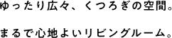 ゆったり広々、くつろぎの空間。まるで心地よいリビングルーム。