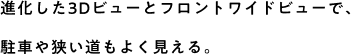 進化した3Dビューとフロントワイドビューで、駐車や狭い道もよく見える。