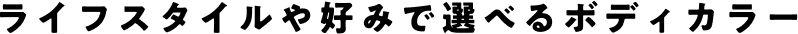 ライフスタイルや好みで選べるボディカラー