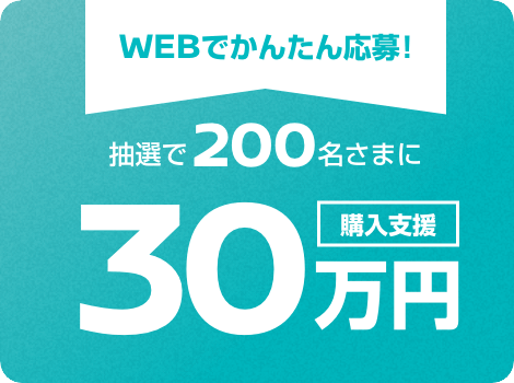 WEBでかんたん応募! 抽選で200名さまに購入支援30万円