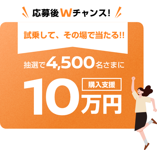 応募後Wチャンス! 試乗して、その場で当たる! 抽選で4,500名さまに購入支援10万円