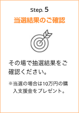 Step.5当選結果のご確認 その場で抽選結果をご確認ください。※当選の場合は10万円の購入支援金をプレゼント。