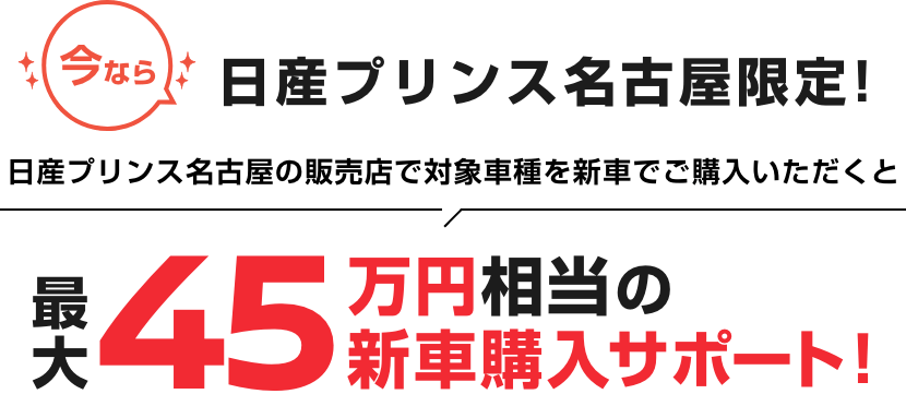 今なら 日産プリンス名古屋限定! 日産プリンス名古屋の販売店で対象車種を新車でご購入いただくと最大45万円相当の新車購入サポート!