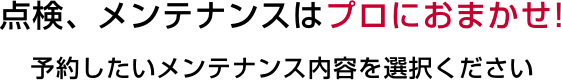 点検、メンテナンスはプロにおまかせ！ 予約したいメンテナンス内容を選択ください