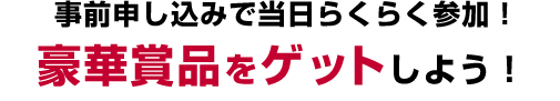 事前申し込みで当日らくらく参加! 豪華賞品をゲットしよう!