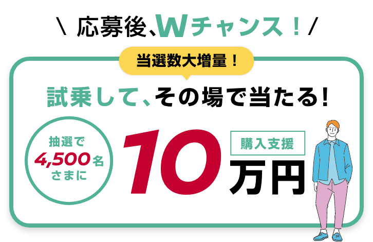 応募後、Wチャンス！当選数大増量！試乗して、その場で当たる！抽選で4,500名さまに購入支援10万円