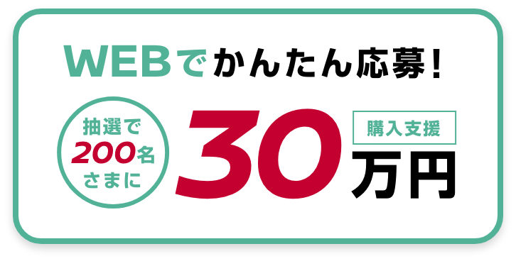 WEBでかんたん応募！抽選で200名さまに購入支援30万円