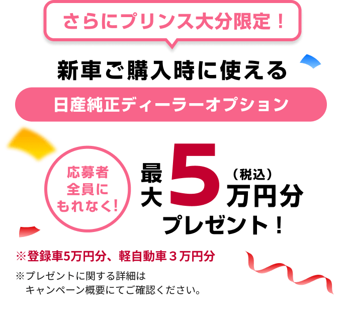 さらにプリンス大分限定！新車ご購入時に使える日産純正ディーラーオプション最大5万円分（税込）プレゼント！※登録車5万円分、軽自動車3万円分※プレゼントに関する詳細は、キャンペーン概要にてご確認ください。