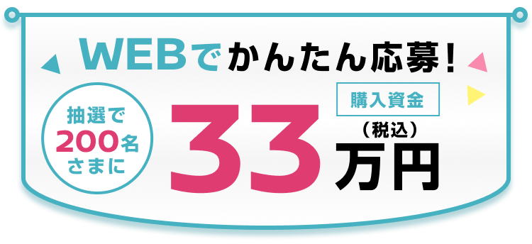 WEBでかんたん応募！抽選で200名さまに購入資金33万円
