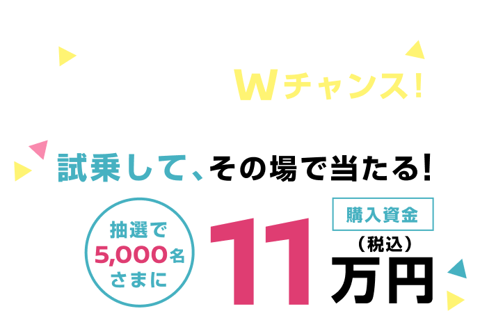 応募後、お店でWチャンス！試乗して、その場で当たる！抽選で5,000名さまに購入資金11万円