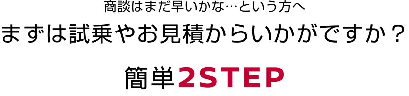 商談はまだ早いかな…という方へまずは試乗やお見積からいかがですか？簡単2STEP