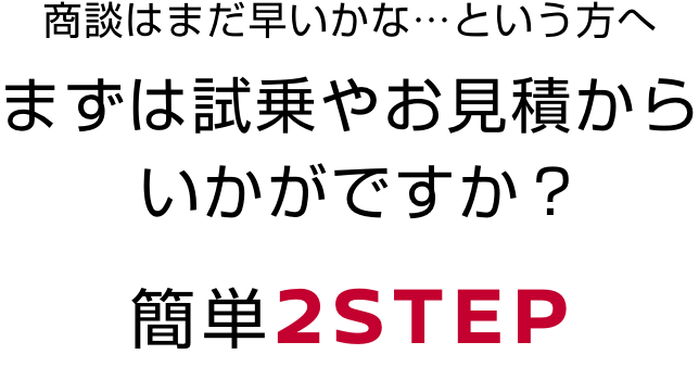 商談はまだ早いかな…という方へまずは試乗やお見積からいかがですか？簡単2STEP