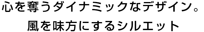 心を奪うダイナミックなデザイン。風を味方にするシルエット