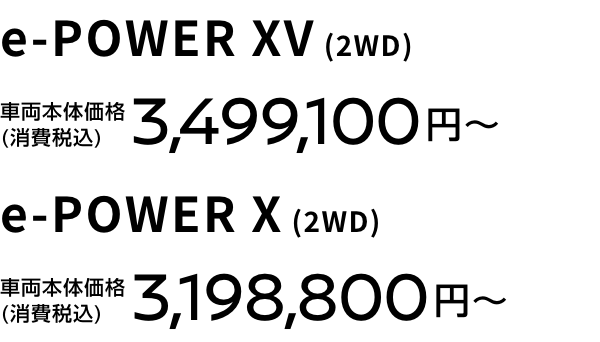 e-POWER XV (2WD) 車両本体価格(消費税込) 3,499,100円〜 e-POWER X (2WD) 車両本体価格(消費税込) 3,198,800円〜