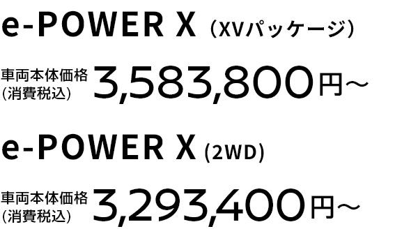 e-POWER X（XVパッケージ） 車両本体価格(消費税込) 3,583,800円〜 e-POWER X (2WD) 車両本体価格(消費税込) 3,293,400円〜