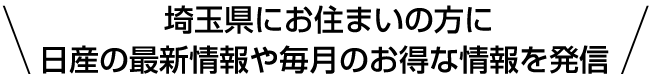  埼玉県にお住まいの方に 日産の最新情報や毎月のお得な情報を発信