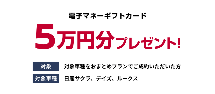 電子マネーギフトカード5万円分プレゼント! [対象]対象車種をおまとめプランでご成約いただいた方 [対象車種]日産サクラ、デイズ、ルークス