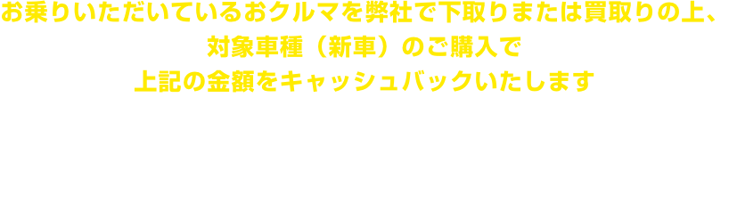 お乗りいただいているおクルマを弊社で下取りまたは買取りの上、対象車種(新車)のご購入で上記の金額をキャッシュバックいたします 【ご成約期間】2025年4月1日から7月31日【ご登録期間】2025年4月1日から9月30日