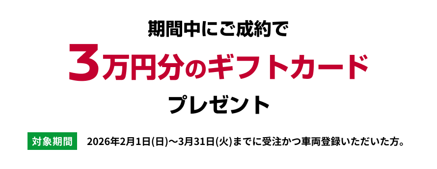 期間中ご成約で3万円分のギフトカードプレゼント [対象期間]2026年2月1日(日)～3月31日(火)までに受注かつ車両登録いただいた方。