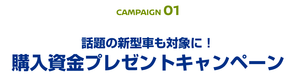 CAMPAIGN 01 話題の新型車も対象に！購入資金プレゼントキャンペーン